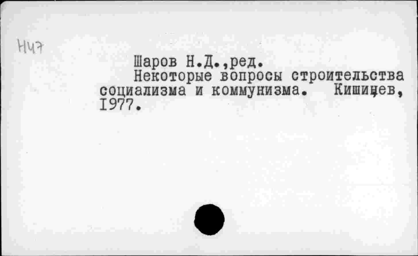 ﻿Шаров Н.Д.,ред.
Некоторые вопросы строительства социализма и коммунизма. Кишинев, 1977.